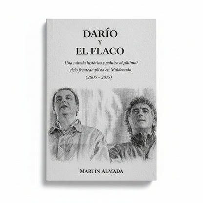 DARÍO Y EL FLACO. Una mirada histórica y política al ¿último? Ciclo frenteamplista en Maldonado (2005 - 2015) - Martín Almada